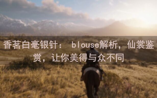香茗白毫银针： blouse解析，仙裳鉴赏，让你美得与众不同