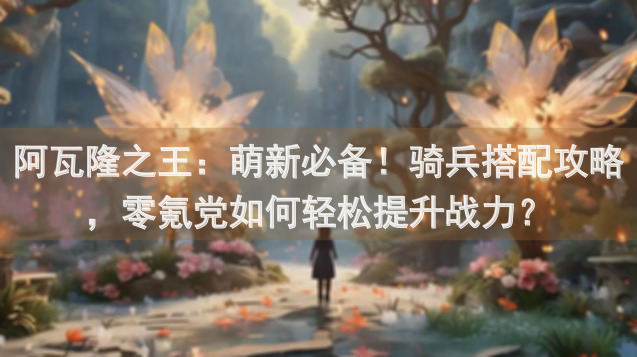 阿瓦隆之王：萌新必备！骑兵搭配攻略，零氪党如何轻松提升战力？