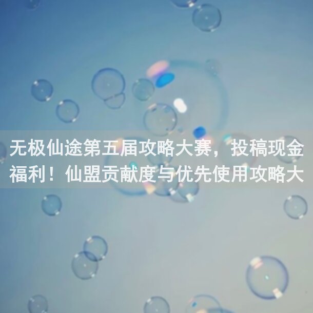 无极仙途第五届攻略大赛，投稿现金福利！仙盟贡献度与优先使用攻略大赛秘籍，阿良带你一步步解锁黄金攻略！能不能一键掌握？